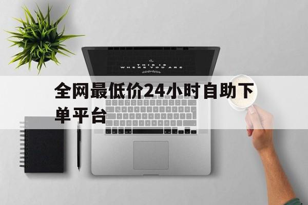 全网最低价24小时自助下单平台(全网最低价24小时自助下单网站)